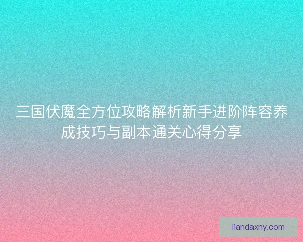 三国伏魔全方位攻略解析新手进阶阵容养成技巧与副本通关心得分享