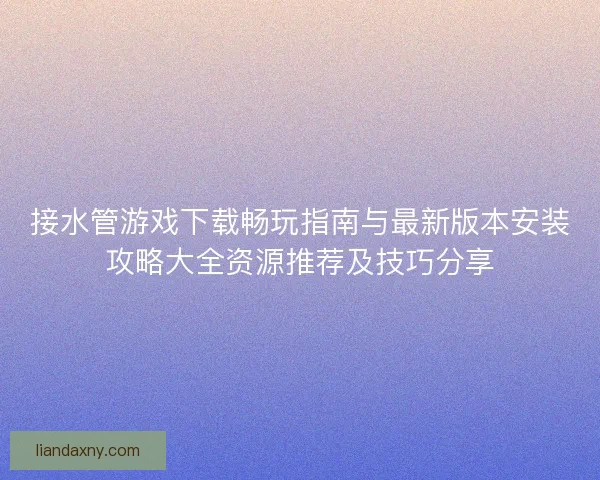 接水管游戏下载畅玩指南与最新版本安装攻略大全资源推荐及技巧分享