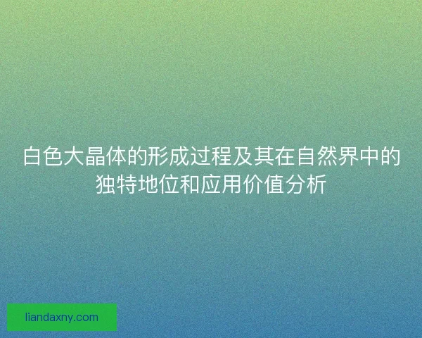 白色大晶体的形成过程及其在自然界中的独特地位和应用价值分析