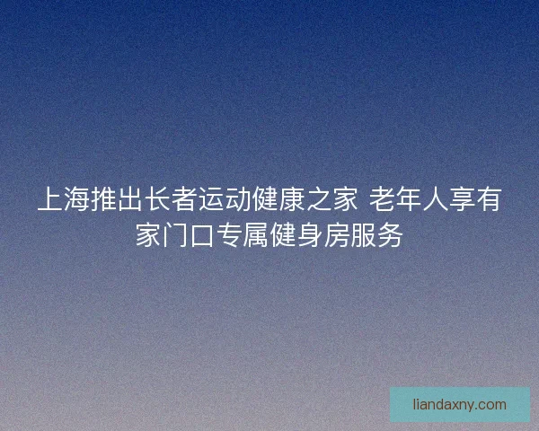上海推出长者运动健康之家 老年人享有家门口专属健身房服务