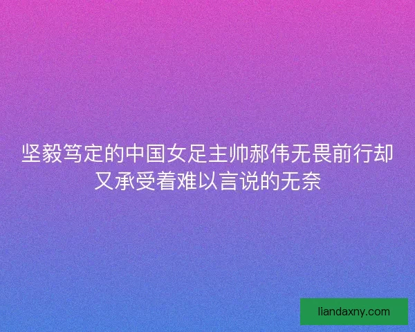 坚毅笃定的中国女足主帅郝伟无畏前行却又承受着难以言说的无奈