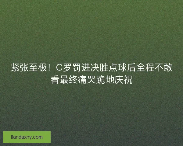 紧张至极！C罗罚进决胜点球后全程不敢看最终痛哭跪地庆祝