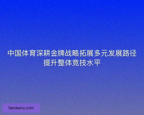 中国体育深耕金牌战略拓展多元发展路径提升整体竞技水平