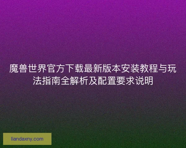 魔兽世界官方下载最新版本安装教程与玩法指南全解析及配置要求说明