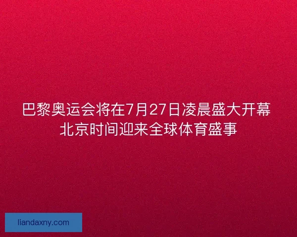 巴黎奥运会将在7月27日凌晨盛大开幕 北京时间迎来全球体育盛事