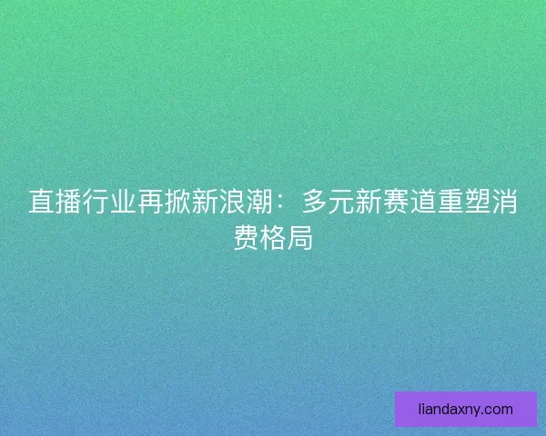 直播行业再掀新浪潮：多元新赛道重塑消费格局