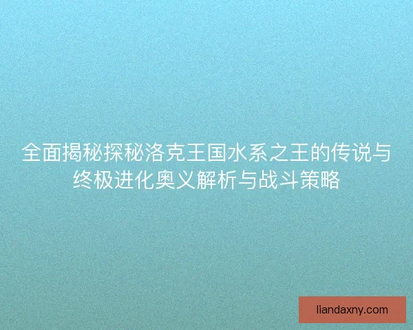 全面揭秘探秘洛克王国水系之王的传说与终极进化奥义解析与战斗策略