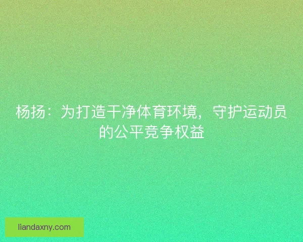 杨扬：为打造干净体育环境，守护运动员的公平竞争权益