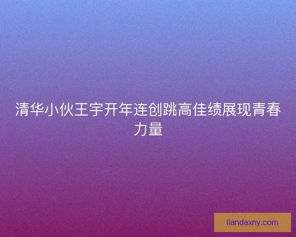 清华小伙王宇开年连创跳高佳绩展现青春力量
