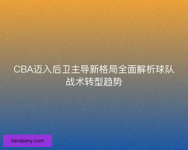 CBA迈入后卫主导新格局全面解析球队战术转型趋势