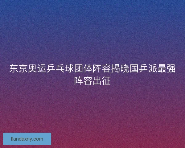东京奥运乒乓球团体阵容揭晓国乒派最强阵容出征