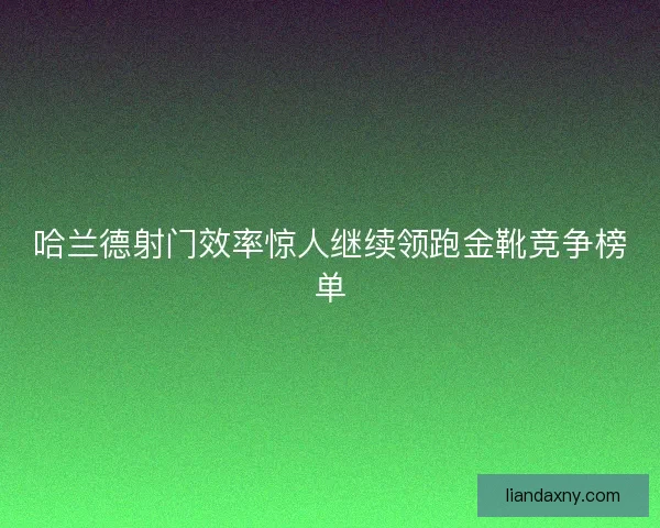 哈兰德射门效率惊人继续领跑金靴竞争榜单