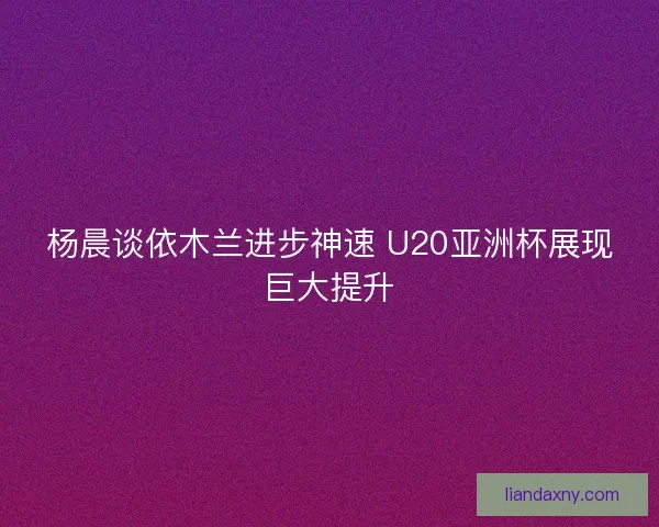 杨晨谈依木兰进步神速 U20亚洲杯展现巨大提升