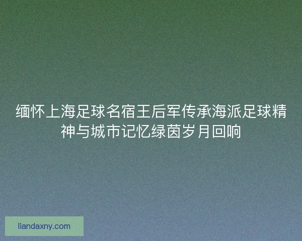 缅怀上海足球名宿王后军传承海派足球精神与城市记忆绿茵岁月回响