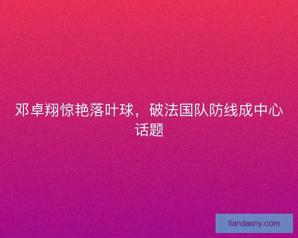 邓卓翔惊艳落叶球，破法国队防线成中心话题