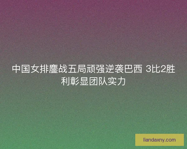 中国女排鏖战五局顽强逆袭巴西 3比2胜利彰显团队实力