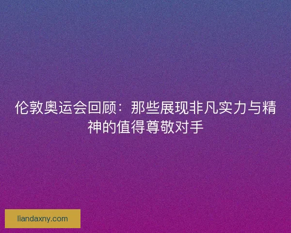 伦敦奥运会回顾：那些展现非凡实力与精神的值得尊敬对手