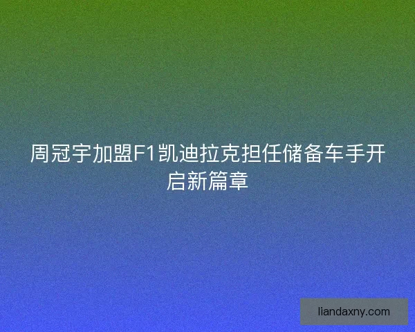 周冠宇加盟F1凯迪拉克担任储备车手开启新篇章