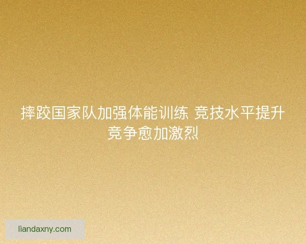摔跤国家队加强体能训练 竞技水平提升竞争愈加激烈