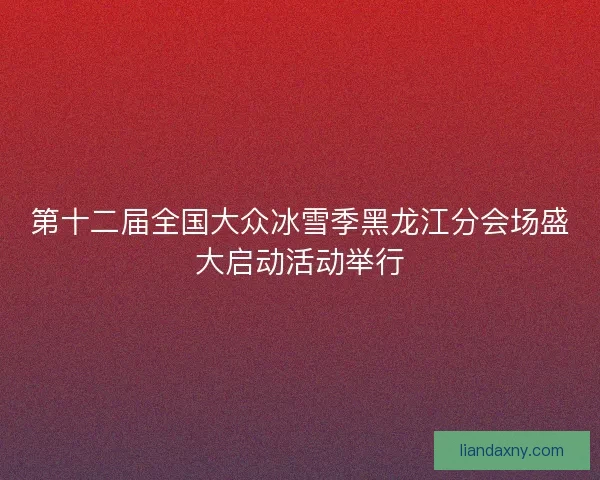 第十二届全国大众冰雪季黑龙江分会场盛大启动活动举行
