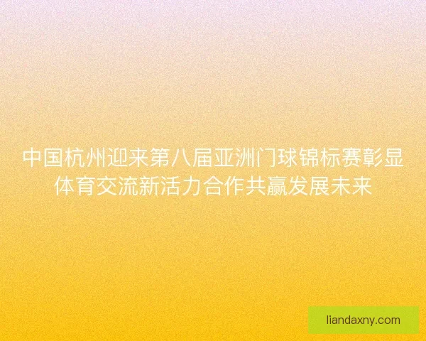 中国杭州迎来第八届亚洲门球锦标赛彰显体育交流新活力合作共赢发展未来