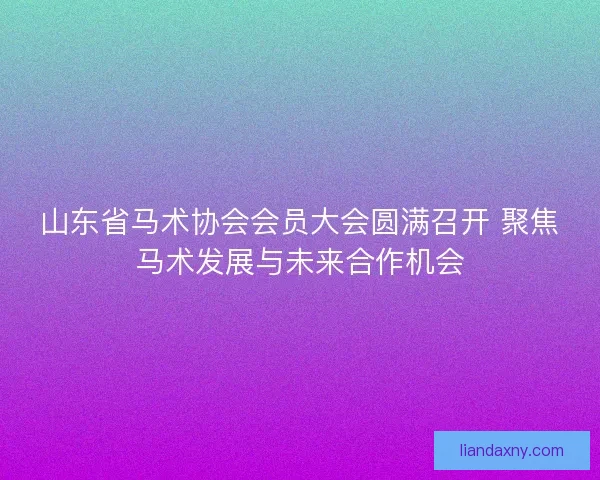 山东省马术协会会员大会圆满召开 聚焦马术发展与未来合作机会