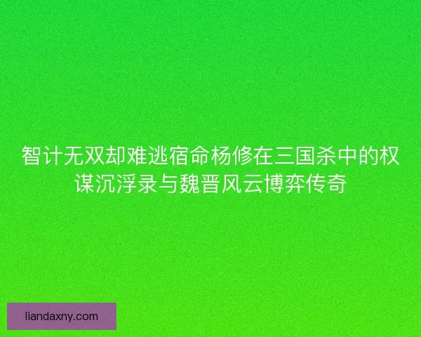 智计无双却难逃宿命杨修在三国杀中的权谋沉浮录与魏晋风云博弈传奇