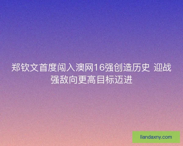 郑钦文首度闯入澳网16强创造历史 迎战强敌向更高目标迈进
