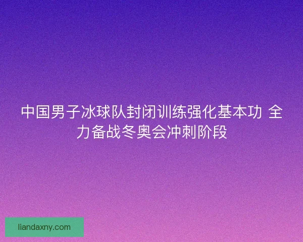 中国男子冰球队封闭训练强化基本功 全力备战冬奥会冲刺阶段