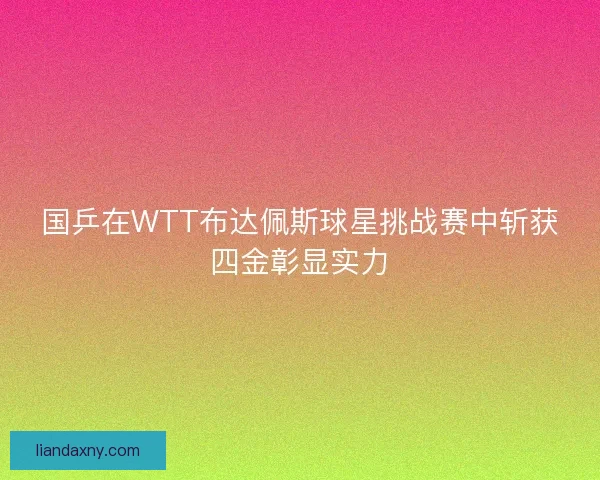 国乒在WTT布达佩斯球星挑战赛中斩获四金彰显实力