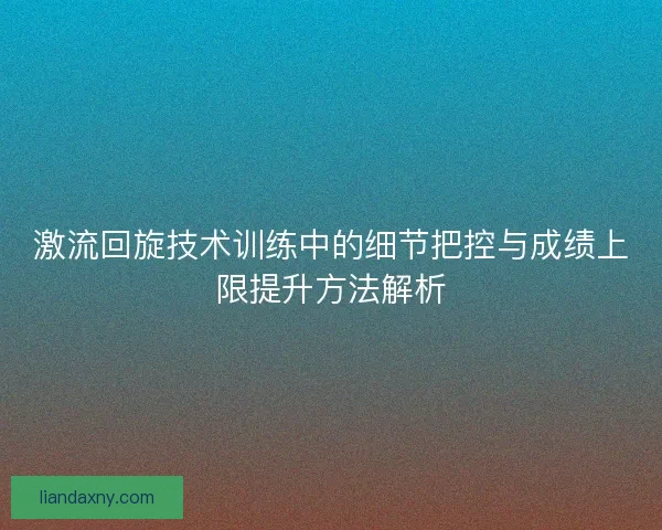 激流回旋技术训练中的细节把控与成绩上限提升方法解析