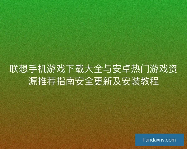 联想手机游戏下载大全与安卓热门游戏资源推荐指南安全更新及安装教程
