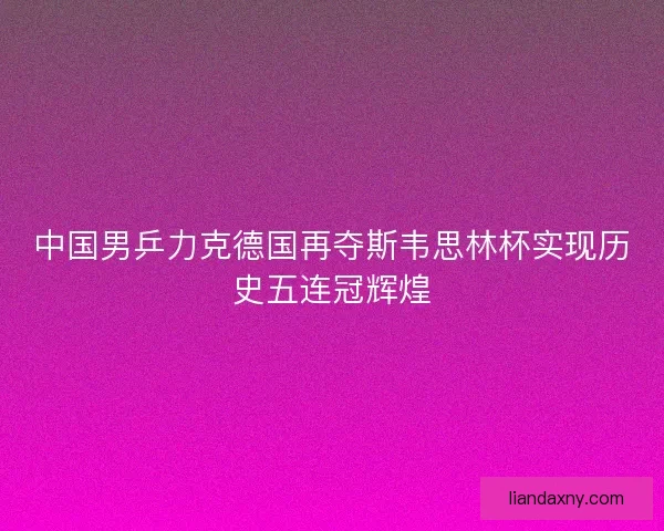 中国男乒力克德国再夺斯韦思林杯实现历史五连冠辉煌