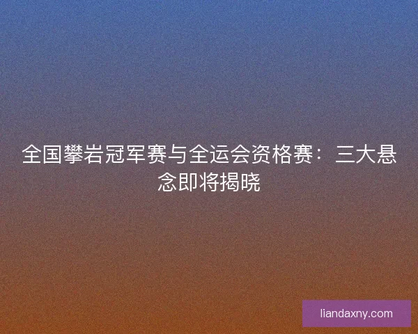 全国攀岩冠军赛与全运会资格赛：三大悬念即将揭晓