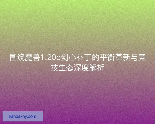 围绕魔兽1.20e剑心补丁的平衡革新与竞技生态深度解析