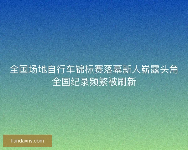 全国场地自行车锦标赛落幕新人崭露头角全国纪录频繁被刷新