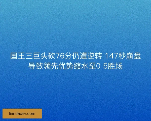 国王三巨头砍76分仍遭逆转 147秒崩盘导致领先优势缩水至0 5胜场