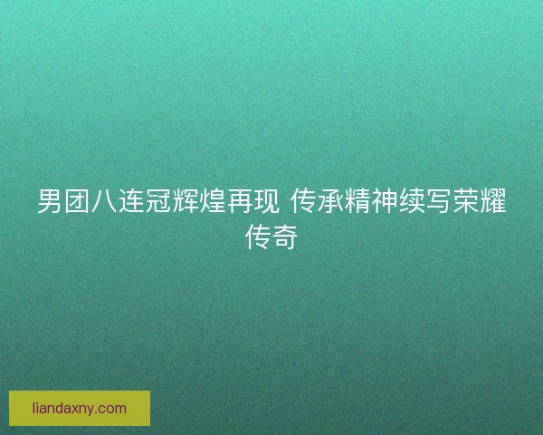 男团八连冠辉煌再现 传承精神续写荣耀传奇